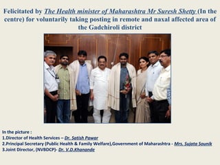 Felicitated by The Health minister of Maharashtra Mr Suresh Shetty (In the
centre) for voluntarily taking posting in remote and naxal affected area of
the Gadchiroli district
In the picture :
1.Director of Health Services – Dr. Satish Pawar
2.Principal Secretary (Public Health & Family Welfare),Government of Maharashtra - Mrs. Sujata Sounik
3.Joint Director, (NVBDCP)- Dr. V.D.Khanande
 