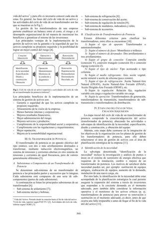 vida del activo1
y para ello es necesario conocer cada una de
estas. En general, las fases del ciclo de vida de un activo y
las actividades del ciclo de vida de un transformador son las
que se muestran en la Fig.1.
La gestión de los transformadores de una empresa
permite establecer un balance entre el costo, el riesgo y el
desempeño organizacional de tal manera de maximizar los
beneficios y garantizar el retorno de las inversiones.
Las principales ventajas de la implementación de la
gestión de activos son la garantía o la seguridad de que los
activos cumplirán su propósito requerido y la posibilidad de
lograr un mejor control del riesgo [4].
Fig.1. Ciclo de vida de un activo (superior) y actividades del ciclo de vida
de un transformador de potencia (inferior)2
.
Los principales beneficios de la implementación de un
sistema de gestión de activos son:
− Garantía o seguridad de que los activos cumplirán su
propósito requerido;
− Alineamiento de la visión de la empresa;
− Menos barreras internas y corporativas;
− Mejores resultados financieros;
− Mejor administración del riesgo;
− Mejores servicios y productos;
− Cumplimiento de la responsabilidad social y corporativa;
− Cumplimiento con las regulaciones y requerimientos;
− Mejor reputación;
− Mejora en la sostenibilidad organizacional.
III. EL TRANSFORMADOR DE POTENCIA
El transformador de potencia es un aparato eléctrico del
tipo estático, con dos o más arrollamientos destinados a
transformar, mediante inducción electromagnética, un
sistema de tensiones y corrientes alternas en otro sistema de
tensiones y corrientes de igual frecuencia, pero de valores
generalmente diferentes [5].
A. Subsistemas o Componentes de un Transformador de
Potencia
Se denominan sub-sistemas de un transformador de
potencia a las principales partes y accesorios que lo integran.
Cada subsistema está compuesto de una serie de sub-
componentes (partes de cada subsistema).
A continuación se listan los principales subsistemas de un
transformador [6]:
− Sub-sistema de aislamiento [7];
− Sub-sistema núcleo y bobinas;
1
Vida del Activo: Período desde la creación hasta el fin de vida del activo
2
Ciclo de vida, superior según PAS 55-1 [2]. Actividades del ciclo de vida,
inferior según CIGRE [3]
− Sub-sistema de refrigeración [8];
− Sub-sistema de conservación del aceite;
− Sub-sistema de regulación de tensión [9];
− Sub-sistema de medidores, indicadores y relés;
− Sub-sistema de accesorios.
B. Clasificación de Transformadores de Potencia
Existen diferentes criterios para clasificar los
transformadores, entre ellos se encuentran [10]:
1) Según el tipo de aparato: Transformador o
autotransformador.
2) Según el número de fases: Monofásico o trifásico.
3) Según el número de devanados: Dos arrollamientos o
tres arrollamientos.
4) Según el grupo de conexión: Conexión estrella
(conexión Y), conexión triangulo (conexión D) o conexión
zigzag (conexión Z).
5) Según el tipo de núcleo: Tipo acorazado o tipo
columna.
6) Según el medio refrigerante: Aire, aceite vegetal,
aceite mineral o aceite de silicona (poco común).
7) Según el tipo de refrigeración: Aceite Natural-Aire
Natural (ONAN), Aceite Natural-Aire Forzado (ONAF),
Aceite Dirigido-Aire Forzado (ODAF), etc.
8) Según la regulación: Relación fija, regulación
variable con carga o regulación variable sin carga.
9) Según la operación: Transformadores de generación,
transformadores de transmisión, transformadores de sub-
transmisión o transformadores de distribución.
IV.ETAPA UNO DEL CICLO DE VIDA:
CREACIÓN/ADQUISICIÓN
La etapa inicial del ciclo de vida de un transformador de
potencia comprende la creación/adquisición del activo
(transformador de potencia), abarcando las actividades o
sub-etapas de identificación de la necesidad, especificación,
diseño y construcción, y obtención del equipo.
Además, esta etapa debe centrarse en la integración de
los objetivos de la organización con los planes de gestión de
los transformadores de potencia, para ello deben
relacionarse el área de gestión de activos con el área de
planificación estratégica de la empresa [11].
A. Identificación de la necesidad
La sub-etapa denominada “identificación de la
necesidad” incluye la investigación y análisis de puntos o
áreas en el sistema de suministro de energía eléctrica que
requieran de la instalación, cambio o mejora de un
transformador de potencia. Los motivos de satisfacer dicha
necesidad pueden ser, por ejemplo: sustitución de equipos
antiguos, reubicación de equipos, aumento de la demanda,
instalación de una nueva carga, etc.
Por otro lado, la identificación de la necesidad debe estar
acompañada de la planificación estratégica la cual permite
asegurar la expansión del sistema a través de inversiones
que respondan a la creciente demanda en el momento
adecuado, pero también debe considerar la información
operativa y el monitoreo de los activos críticos (p. ej.
transformadores de potencia) para prever su renovación o
sustitución en el momento adecuado, es decir, antes de que
ocurra una falla irreparable o antes de llegar al fin de la vida
útil del activo [11].
Creación/
Adquisición
Operación y
Mantenimiento
Renovación/
Desinstalación
Identificación
de la necesidad
Especificación
Diseño y
construcción
Obtención
Operación
Mantenimiento
Monitoreo de
la condición y
diagnóstico
Renovación
Repotenciación
Remanufactura
Desinstalación
Reciclado, etc.
595
 