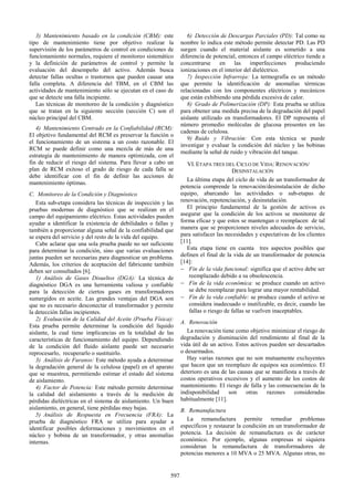 3) Mantenimiento basado en la condición (CBM): este
tipo de mantenimiento tiene por objetivo realizar la
supervisión de los parámetros de control en condiciones de
funcionamiento normales, requiere el monitoreo sistemático
y la definición de parámetros de control y permite la
evaluación del desempeño del activo. Además busca
detectar fallas ocultas o trastornos que pueden causar una
falla completa. A diferencia del TBM, en el CBM las
actividades de mantenimiento sólo se ejecutan en el caso de
que se detecte una falla incipiente.
Las técnicas de monitoreo de la condición y diagnóstico
que se tratan en la siguiente sección (sección C) son el
núcleo principal del CBM.
4) Mantenimiento Centrado en la Confiabilidad (RCM):
El objetivo fundamental del RCM es preservar la función o
el funcionamiento de un sistema a un costo razonable. El
RCM se puede definir como una mezcla de más de una
estrategia de mantenimiento de manera optimizada, con el
fin de reducir el riesgo del sistema. Para llevar a cabo un
plan de RCM exitoso el grado de riesgo de cada falla se
debe identificar con el fin de definir las acciones de
mantenimiento óptimas.
C. Monitoreo de la Condición y Diagnóstico
Esta sub-etapa considera las técnicas de inspección y las
pruebas modernas de diagnóstico que se realizan en el
campo del equipamiento eléctrico. Estas actividades pueden
ayudar a identificar la existencia de debilidades o fallas y
también a proporcionar alguna señal de la confiabilidad que
se espera del servicio y del resto de la vida del equipo.
Cabe aclarar que una sola prueba puede no ser suficiente
para determinar la condición, sino que varias evaluaciones
juntas pueden ser necesarias para diagnosticar un problema.
Además, los criterios de aceptación del fabricante también
deben ser consultados [6].
1) Análisis de Gases Disueltos (DGA): La técnica de
diagnóstico DGA es una herramienta valiosa y confiable
para la detección de ciertos gases en transformadores
sumergidos en aceite. Las grandes ventajas del DGA son
que no es necesario desconectar el transformador y permite
la detección fallas incipientes.
2) Evaluación de la Calidad del Aceite (Prueba Física):
Esta prueba permite determinar la condición del líquido
aislante, la cual tiene implicancias en la totalidad de las
características de funcionamiento del equipo. Dependiendo
de la condición del fluido aislante puede ser necesario
reprocesarlo, recuperarlo o sustituirlo.
3) Análisis de Furanos: Este método ayuda a determinar
la degradación general de la celulosa (papel) en el aparato
que se muestrea, permitiendo estimar el estado del sistema
de aislamiento.
4) Factor de Potencia: Este método permite determinar
la calidad del aislamiento a través de la medición de
pérdidas dieléctricas en el sistema de aislamiento. Un buen
aislamiento, en general, tiene pérdidas muy bajas.
5) Análisis de Respuesta en Frecuencia (FRA): La
prueba de diagnóstico FRA se utiliza para ayudar a
identificar posibles deformaciones y movimientos en el
núcleo y bobina de un transformador, y otras anomalías
internas.
6) Detección de Descargas Parciales (PD): Tal como su
nombre lo indica este método permite detectar PD. Las PD
surgen cuando el material aislante es sometido a una
diferencia de potencial, entonces el campo eléctrico tiende a
concentrarse en las imperfecciones produciendo
ionizaciones en el interior del dieléctrico.
7) Inspección Infrarroja: La termografía es un método
que permite la identificación de anomalías térmicas
relacionadas con los componentes eléctricos y mecánicos
que están exhibiendo una pérdida excesiva de calor.
8) Grado de Polimerización (DP): Esta prueba se utiliza
para obtener una medida precisa de la degradación del papel
aislante utilizado en transformadores. El DP representa el
número promedio moléculas de glucosa presentes en las
cadenas de celulosa.
9) Ruido y Vibración: Con esta técnica se puede
investigar y evaluar la condición del núcleo y las bobinas
mediante la señal de ruido y vibración del tanque.
VI.ETAPA TRES DEL CICLO DE VIDA: RENOVACIÓN/
DESINSTALACIÓN
La última etapa del ciclo de vida de un transformador de
potencia comprende la renovación/desinstalación de dicho
equipo, abarcando las actividades o sub-etapas de
renovación, repotenciación, y desinstalación.
El principio fundamental de la gestión de activos es
asegurar que la condición de los activos se monitoree de
forma eficaz y que estos se mantengan o reemplacen de tal
manera que se proporcionen niveles adecuados de servicio,
para satisfacer las necesidades y expectativas de los clientes
[11].
Esta etapa tiene en cuenta tres aspectos posibles que
definen el final de la vida de un transformador de potencia
[14]:
− Fin de la vida funcional: significa que el activo debe ser
reemplazado debido a su obsolescencia.
− Fin de la vida económica: se produce cuando un activo
se debe reemplazar para lograr una mayor rentabilidad.
− Fin de la vida confiable: se produce cuando el activo se
considera inadecuado o inutilizable, es decir, cuando las
fallas o riesgo de fallas se vuelven inaceptables.
A. Renovación
La renovación tiene como objetivo minimizar el riesgo de
degradación y disminución del rendimiento al final de la
vida útil de un activo. Estos activos pueden ser descartados
o desarmados.
Hay varias razones que no son mutuamente excluyentes
que hacen que un reemplazo de equipos sea económico. El
deterioro es una de las causas que se manifiesta a través de
costos operativos excesivos y el aumento de los costos de
mantenimiento. El riesgo de falla y las consecuencias de la
indisponibilidad son otras razones consideradas
habitualmente [11].
B. Remanufactura
La remanufactura permite remediar problemas
específicos y restaurar la condición en un transformador de
potencia. La decisión de remanufactura es de carácter
económico. Por ejemplo, algunas empresas ni siquiera
consideran la remanufactura de transformadores de
potencias menores a 10 MVA o 25 MVA. Algunas otras, no
597
 