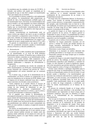 la consideran para las unidades de menos de 50 MVA. A
menudo, esta política solo puede ser respaldada por la
percepción de que es más fácil comprar un transformador
nuevo que reparar uno ya existente.
En la actualidad el entorno competitivo está replanteando
estas políticas. La remanufactura debe proporcionar un
periodo de vida y de funcionamiento confiable igual al de
un transformador nuevo. De hecho, los transformadores más
nuevos tienden a ser más pequeños con menos aislamiento,
por lo que aumenta el esfuerzo en los materiales. Esto
implica que un transformador remanufacturado de mayor
tamaño pueda tener una vida operativa más larga que la de
un transformador nuevo.
Además, remanufacturar un transformador suele ser
menos costoso que adquirir uno nuevo ya que se reutilizan
varios materiales y componentes como el núcleo y la cuba,
entre otros. Además, los tiempos de entrega son más cortos.
El ahorro de costos de la remanufactura con respecto a la
compra de un nuevo equipo puede estar entre el 25% y 40%.
En general, la remanufactura es una opción viable que
debe ser considerada seriamente cuando el transformador
alcanza el final de su vida útil confiable [15].
C. Desinstalación
Lo primero que se debe considerar para la desinstalación
de un transformador es el nivel de PCB (bifenilos
policlorados) que contiene. El beneficio que se obtiene de la
venta de los metales contenidos en un transformador (cobre,
aluminio, acero) como chatarra, debe compararse con la
potencial responsabilidad medio ambiental que causen los
métodos inadecuados o impropios de desinstalación y
recuperación.
En general se consideran tres niveles de contenido de
PCB: transformadores con PCB puro, transformadores con
aceites minerales que contienen una porción de PCB y
transformadores con aceites minerales que no contienen
PCB.
En el primer caso, el gasto de la desinstalación de un
transformador con PCB es mínimo en comparación con el
costo de remediación de un derrame de PCB, debido a que
la limpieza de tal desastre ambiental toma años e implica
graves sanciones con elevados costos económicos.
Varias empresas en el mundo ofrecen el servicio de
incineración de transformadores que contienen PCB. La
ventaja de este método de tratamiento es que los
transformadores se destruyen completamente. Las
desventajas son que el proceso es costoso, y que la ceniza y
la escoria del incinerador se almacena en depósitos.
En el segundo caso, durante la desinstalación la
preocupación principal se centra en realizar un control en el
aceite aislante del transformador para determinar el nivel de
PCB que contiene. Además, el metal del transformador no
debe ser tratado como una porción de chatarra cualquiera ya
que posiblemente este cubierto de aceite contaminado con
PCB, así como también, la madera y el papel del sistema de
aislamiento.
Por último, en transformadores que no contienen PCB se
aplican los mismos métodos que en el caso anterior ya que
el aceite mineral también necesita ser tratado como una
amenaza medio ambiental, de tal manera de evitar que los
hidrocarburos migren a la capa freática cuando estos son
desechados [15].
VII. GESTIÓN DEL RIESGO
El riesgo se define como el efecto de incertidumbre sobre
los objetivos; es a menudo expresado como una
combinación de las consecuencias de un evento y la
probabilidad asociada [1].
El riesgo tiene dos componentes básicos: la frecuencia o
cuántas veces durante un período determinado pueden
ocurrir eventos adversos y su gravedad o consecuencias [6].
Por ejemplo, cada transformador tiene un final de su vida
útil establecido, de manera que la gravedad de ese evento es
conocida. El riesgo surge de no saber cuándo ese evento
ocurrirá o la frecuencia de las fallas.
La gestión de riesgos es un factor importante para la
gestión proactiva de los activos. El objetivo general es
comprender la causa, el efecto y la probabilidad de eventos
adversos para administrar de manera óptima estos riesgos, y
reducirlos a un nivel aceptable y controlado.
En general, esto se realiza a través de algunas acciones:
− Identificar los riesgos potenciales asociados con los
activos y estimar los niveles que pueden alcanzar los
riesgos asociados, analizándolos en función de los
controles existentes o propuestos;
− Determinar si estos riesgos son tolerables;
− Determinar si es necesario un análisis adicional más
profundo para definir si los riesgos son o no tolerables;
− Desarrollar controles de riesgo siempre que se considere
necesario o deseable.
La gestión de riesgos es una parte integral del proceso de
gestión de activos. Sin embargo, es necesario contar con
procedimientos específicos para identificar y controlar los
riesgos, no sólo teniendo en cuenta la legislación vigente,
sino como una práctica que permita optimizar y priorizar las
acciones según los costos, el riesgo y el desempeño [11].
Existen varios métodos y estrategias disponibles para la
evaluación del riesgo en transformadores de potencia. Uno
de ellos es el denominado análisis de árbol de fallas, el cual
permite ayudar a identificar a los transformadores que
necesitan una evaluación adicional de la condición, pruebas
adicionales, y/u otras acciones, con el propósito de llevar a
toda la población (sociedad) hasta un nivel de riesgo
aceptable. Cada transformador dentro de un grupo puede
tener su índice de riesgo comparado, o clasificado, con
todos los demás transformadores en el balance de la
empresa.
El proceso de evaluación basado en el riesgo utiliza
métodos estadísticos para identificar y dar prioridad a los
transformadores que representan un mayor riesgo para el
propietario (empresa). Este paso no identifica el estado
actual o la vulnerabilidad de los transformadores
individualmente.
Una vez que en el proceso de selección se ha establecido
una lista de prioridades, los dos pasos siguientes en el
proceso consisten en la realización de las pruebas de
diagnóstico y en la evaluación del estado. Estos pasos
permiten ayudar a la empresa a establecer una detallada
estrategia de gestión.
Se debe observar que la lista de variables y las
circunstancias individuales que rigen la toma de decisiones
técnicas y financieras son tales, que resulta bastante
complejo establecer un conjunto de reglas o normas para la
gestión del ciclo de vida de los transformadores
598
 