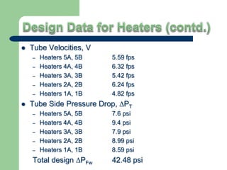  Tube Velocities, V
– Heaters 5A, 5B 5.59 fps
– Heaters 4A, 4B 6.32 fps
– Heaters 3A, 3B 5.42 fps
– Heaters 2A, 2B 6.24 fps
– Heaters 1A, 1B 4.82 fps
 Tube Side Pressure Drop, ∆PT
– Heaters 5A, 5B 7.6 psi
– Heaters 4A, 4B 9.4 psi
– Heaters 3A, 3B 7.9 psi
– Heaters 2A, 2B 8.99 psi
– Heaters 1A, 1B 8.59 psi
Total design ∆PFw 42.48 psi
 