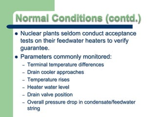  Nuclear plants seldom conduct acceptance
tests on their feedwater heaters to verify
guarantee.
 Parameters commonly monitored:
– Terminal temperature differences
– Drain cooler approaches
– Temperature rises
– Heater water level
– Drain valve position
– Overall pressure drop in condensate/feedwater
string
 