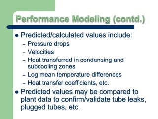  Predicted/calculated values include:
– Pressure drops
– Velocities
– Heat transferred in condensing and
subcooling zones
– Log mean temperature differences
– Heat transfer coefficients, etc.
 Predicted values may be compared to
plant data to confirm/validate tube leaks,
plugged tubes, etc.
 
