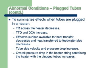  To summarize effects when tubes are plugged
in a heater:
– TR across the heater decreases.
– TTD and DCA increase.
– Effective surface available for heat transfer
decreases and heat transferred to feedwater also
decreases.
– Tube side velocity and pressure drop increase.
– Overall pressure drop in the heater string containing
the heater with the plugged tubes increases.
 