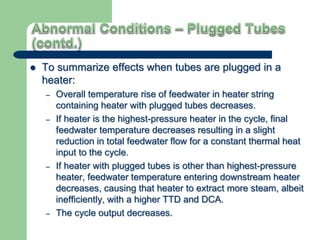  To summarize effects when tubes are plugged in a
heater:
– Overall temperature rise of feedwater in heater string
containing heater with plugged tubes decreases.
– If heater is the highest-pressure heater in the cycle, final
feedwater temperature decreases resulting in a slight
reduction in total feedwater flow for a constant thermal heat
input to the cycle.
– If heater with plugged tubes is other than highest-pressure
heater, feedwater temperature entering downstream heater
decreases, causing that heater to extract more steam, albeit
inefficiently, with a higher TTD and DCA.
– The cycle output decreases.
 