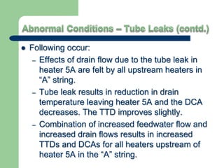  Following occur:
– Effects of drain flow due to the tube leak in
heater 5A are felt by all upstream heaters in
“A” string.
– Tube leak results in reduction in drain
temperature leaving heater 5A and the DCA
decreases. The TTD improves slightly.
– Combination of increased feedwater flow and
increased drain flows results in increased
TTDs and DCAs for all heaters upstream of
heater 5A in the “A” string.
 