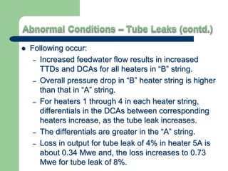  Following occur:
– Increased feedwater flow results in increased
TTDs and DCAs for all heaters in “B” string.
– Overall pressure drop in “B” heater string is higher
than that in “A” string.
– For heaters 1 through 4 in each heater string,
differentials in the DCAs between corresponding
heaters increase, as the tube leak increases.
– The differentials are greater in the “A” string.
– Loss in output for tube leak of 4% in heater 5A is
about 0.34 Mwe and, the loss increases to 0.73
Mwe for tube leak of 8%.
 