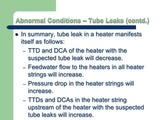  In summary, tube leak in a heater manifests
itself as follows:
– TTD and DCA of the heater with the
suspected tube leak will decrease.
– Feedwater flow to the heaters in all heater
strings will increase.
– Pressure drop in the heater strings will
increase.
– TTDs and DCAs in the heater string
upstream of the heater with the suspected
tube leaks will increase.
 