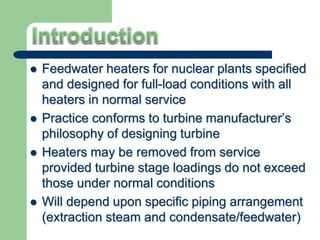  Feedwater heaters for nuclear plants specified
and designed for full-load conditions with all
heaters in normal service
 Practice conforms to turbine manufacturer’s
philosophy of designing turbine
 Heaters may be removed from service
provided turbine stage loadings do not exceed
those under normal conditions
 Will depend upon specific piping arrangement
(extraction steam and condensate/feedwater)
 
