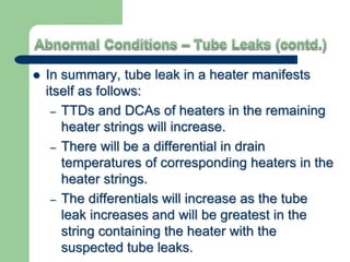  In summary, tube leak in a heater manifests
itself as follows:
– TTDs and DCAs of heaters in the remaining
heater strings will increase.
– There will be a differential in drain
temperatures of corresponding heaters in the
heater strings.
– The differentials will increase as the tube
leak increases and will be greatest in the
string containing the heater with the
suspected tube leaks.
 