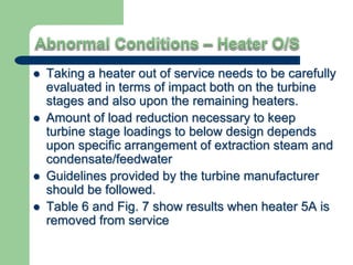  Taking a heater out of service needs to be carefully
evaluated in terms of impact both on the turbine
stages and also upon the remaining heaters.
 Amount of load reduction necessary to keep
turbine stage loadings to below design depends
upon specific arrangement of extraction steam and
condensate/feedwater
 Guidelines provided by the turbine manufacturer
should be followed.
 Table 6 and Fig. 7 show results when heater 5A is
removed from service
 