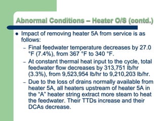  Impact of removing heater 5A from service is as
follows:
– Final feedwater temperature decreases by 27.0
°F (7.4%), from 367 °F to 340 °F.
– At constant thermal heat input to the cycle, total
feedwater flow decreases by 313,751 lb/hr
(3.3%), from 9,523,954 lb/hr to 9,210,203 lb/hr.
– Due to the loss of drains normally available from
heater 5A, all heaters upstream of heater 5A in
the “A” heater string extract more steam to heat
the feedwater. Their TTDs increase and their
DCAs decrease.
 