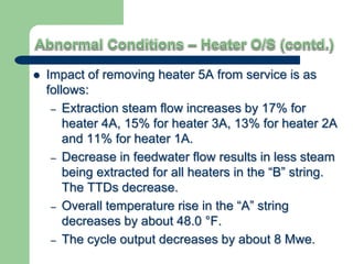  Impact of removing heater 5A from service is as
follows:
– Extraction steam flow increases by 17% for
heater 4A, 15% for heater 3A, 13% for heater 2A
and 11% for heater 1A.
– Decrease in feedwater flow results in less steam
being extracted for all heaters in the “B” string.
The TTDs decrease.
– Overall temperature rise in the “A” string
decreases by about 48.0 °F.
– The cycle output decreases by about 8 Mwe.
 