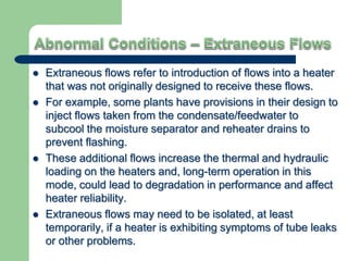  Extraneous flows refer to introduction of flows into a heater
that was not originally designed to receive these flows.
 For example, some plants have provisions in their design to
inject flows taken from the condensate/feedwater to
subcool the moisture separator and reheater drains to
prevent flashing.
 These additional flows increase the thermal and hydraulic
loading on the heaters and, long-term operation in this
mode, could lead to degradation in performance and affect
heater reliability.
 Extraneous flows may need to be isolated, at least
temporarily, if a heater is exhibiting symptoms of tube leaks
or other problems.
 