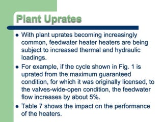  With plant uprates becoming increasingly
common, feedwater heater heaters are being
subject to increased thermal and hydraulic
loadings.
 For example, if the cycle shown in Fig. 1 is
uprated from the maximum guaranteed
condition, for which it was originally licensed, to
the valves-wide-open condition, the feedwater
flow increases by about 5%.
 Table 7 shows the impact on the performance
of the heaters.
 