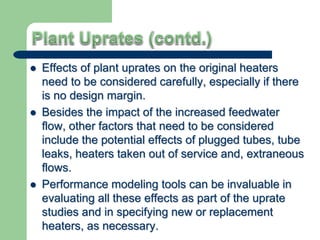  Effects of plant uprates on the original heaters
need to be considered carefully, especially if there
is no design margin.
 Besides the impact of the increased feedwater
flow, other factors that need to be considered
include the potential effects of plugged tubes, tube
leaks, heaters taken out of service and, extraneous
flows.
 Performance modeling tools can be invaluable in
evaluating all these effects as part of the uprate
studies and in specifying new or replacement
heaters, as necessary.
 