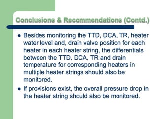  Besides monitoring the TTD, DCA, TR, heater
water level and, drain valve position for each
heater in each heater string, the differentials
between the TTD, DCA, TR and drain
temperature for corresponding heaters in
multiple heater strings should also be
monitored.
 If provisions exist, the overall pressure drop in
the heater string should also be monitored.
 