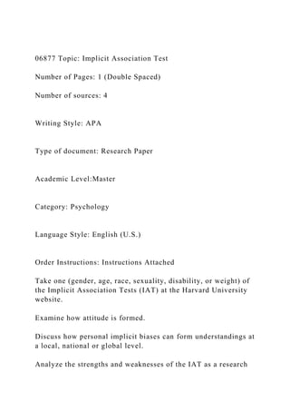 06877 Topic: Implicit Association Test
Number of Pages: 1 (Double Spaced)
Number of sources: 4
Writing Style: APA
Type of document: Research Paper
Academic Level:Master
Category: Psychology
Language Style: English (U.S.)
Order Instructions: Instructions Attached
Take one (gender, age, race, sexuality, disability, or weight) of
the Implicit Association Tests (IAT) at the Harvard University
website.
Examine how attitude is formed.
Discuss how personal implicit biases can form understandings at
a local, national or global level.
Analyze the strengths and weaknesses of the IAT as a research
 