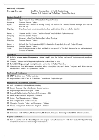 Preceding Assignment:
Dec 1995 - Dec 1997 Coalfield Construction – Vryheid –South Africa
Trainee Civil Engineering Technician / Junior Site Agent
Projects Handled
Project 1 Open Stockpile Area CD West (Role: Project Director)
Company Transnet Capital Projects
Scope Provided bulk material handling facility for increase in Chrome volumes through the Port of
Richards bay.
Highlight Use of new basal reinforcement technology used in the civil layer works for stability.
Project 2 National Multi – Product Pipeline – Inland Terminal (Role: Project Director)
Company Transnet Capital Projects
Scope Construct Inland New Multiproduct Inland Terminal
Highlight Transnet Capital Projects
Project 3 Richards Bay Port Expansion (RBEP) – Feasibility Study (Role: Principle Project Manager)
Company Transnet Capital Projects
Scope Provide Infrastructure for Port and Rail for the growth of Dry Bulk Terminal as per Market demand
Strategy of Transnet.
Scholastics
 B.Tech. (Construction Management - Cum Laude) from the Durban Institute of Technology and completed
in 2002.
 National Diploma in Civil Engineering from Technikon Natal in 2000.
 B.Sc. (Civil Engineering) incomplete at the University of Durban Westville.
 Matriculation from Kharwastan Secondary School (Certificate Received: Senior Certificate with Matriculation
Exemption All subjects on Higher Grade) in 1991
Professional Certification
 PMP® Certified from PMIdea Institute.
 Registered with SACPCMP as a Candidate Construction Project Manager
Professional Enhancement Schedules
 Port Engineering –Stellenbosch University
 Project Controls – Marwillor Project Control Services.
 Engineering Contract Strategies – SAICE
 Internal Quality Auditor Workshop ISO 9001:2000 - IQS
 PMBOK® Fifth Edition Alignment –PMIdeas
 Project Cost Managemnent – PMIdeas
 NEC Compensation Events – Alusani
 Managing Complex Projects and Programs – PMIdeas
 Project Management Professional Program - PMIdeas
IT Skills
 Conversant with MS Word, MS PowerPoint, MS Project, Primavera Reporting Tool and SAP Release functions.
Beyond Curriculum
 Part of Debate Team & School Physical Science Quiz Team (Was associated with these clubs, thereby enhancing
interpersonal and social skills along with team work.
 