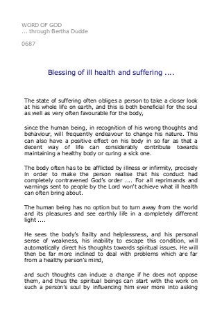 WORD OF GOD
... through Bertha Dudde
0687
Blessing of ill health and suffering ....
The state of suffering often obliges a person to take a closer look
at his whole life on earth, and this is both beneficial for the soul
as well as very often favourable for the body,
since the human being, in recognition of his wrong thoughts and
behaviour, will frequently endeavour to change his nature. This
can also have a positive effect on his body in so far as that a
decent way of life can considerably contribute towards
maintaining a healthy body or curing a sick one.
The body often has to be afflicted by illness or infirmity, precisely
in order to make the person realise that his conduct had
completely contravened God’s order .... For all reprimands and
warnings sent to people by the Lord won’t achieve what ill health
can often bring about.
The human being has no option but to turn away from the world
and its pleasures and see earthly life in a completely different
light ....
He sees the body’s frailty and helplessness, and his personal
sense of weakness, his inability to escape this condition, will
automatically direct his thoughts towards spiritual issues. He will
then be far more inclined to deal with problems which are far
from a healthy person’s mind,
and such thoughts can induce a change if he does not oppose
them, and thus the spiritual beings can start with the work on
such a person’s soul by influencing him ever more into asking
 