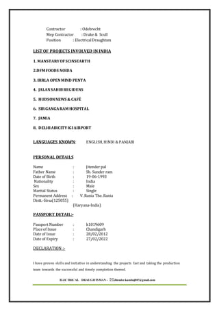 ELECTRICAL DRAUGHTSMAN - Jitender.kamboj007@gmail.com
Contractor : Odebrecht
Mep Contractor : Drake & Scull
Position : ElectricalDraughtsm
LIST OF PROJECTS INVOLVED IN INDIA
1. MANSTARYOFSCINSEARTH
2.DFM FOODS NOIDA
3. BIRLA OPENMIND PENTA
4. JALANSAHIBREGIDENS
5. HUDSONNEWS & CAFÉ
6. SIRGANGARAM HOSPITAL
7. JAMIA
8. DELHIAIRCITYIGIAIRPORT
LANGUAGES KNOWN: ENGLISH,HINDI & PANJABI
PERSONAL DETAILS
Name : Jitender pal
Father Name : Sh. Sunder ram
Date of Birth : 19-06-1993
Nationality : India
Sex : Male
Marital Status : Single
Permanent Address : V. Rania The. Rania
Distt.-Sirsa(125055)
(Haryana-India)
PASSPORT DETAIL:-
Passport Number : k1019609
Placeof Issue : Chandigarh
Date of Issue : 28/02/2012
Date of Expiry : 27/02/2022
DECLARATION :-
I have proven skills and initiative in understanding the projects fast and taking the production
team towards the successful and timely completion thereof.
 