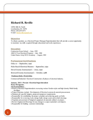 1
Richard R. Reville
14596 40th St. North
Loxahatchee,FL 33470
Phone: (561)255-6571
E-mail: Richreville@gmail.com
Objective
To obtain a position as a Electrical Project Manager/Superintendent that will provide a career opportunity
to maximize my skills acquired through educational and work experiences.
Education
Contractors Exam School - June, 1992
ABCI 4 Year Electrical Program - July, 1988
United States Army NCO Academy - August, 1985
Professional Certifications
Osha 10 - September, 1992
Palm Beach Electrical Masters - September, 1992
Duval County Journeyman’s - June, 1990
Broward County Journeyman’s - October, 1988
Positions Held / Work Ethic
Commercial/Industrial Electrical Construction all phases of electrical industry.
January, 2013 - Present - Electrical Superintendent
Power Design Inc.
Job Responsibilities:
 Work as Electrical Superintendent overseeing various Garden styler and high density Multi-family
dwellings.
 Project Functions include: Development of Electrical systems & material procurement.
 Maintain job specific budgets, projected manpower requirements.
 Responsible for establishing the project schedule and achieving goals set forth.
 Responsible for reviewing work, design build, design assist and as built drawings.
 Negotiate procurement of budgeted equipment & materials utilized on project.
 Review Engineered Drawings for any changes is scope or potential cost impacts.
 Responsible for building customer relationships.
 
