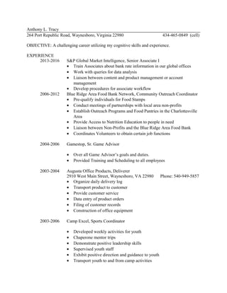 Anthony L. Tracy
264 Port Republic Road, Waynesboro, Virginia 22980 434-465-0849 (cell)
OBJECTIVE: A challenging career utilizing my cognitive skills and experience.
EXPERIENCE
2013-2016 S&P Global Market Intelligence, Senior Associate I
• Train Associates about bank rate information in our global offices
• Work with queries for data analysis
• Liaison between content and product management or account
management
• Develop procedures for associate workflow
2006-2012 Blue Ridge Area Food Bank Network, Community Outreach Coordinator
• Pre-qualify individuals for Food Stamps
• Conduct meetings of partnerships with local area non-profits
• Establish Outreach Programs and Food Pantries in the Charlottesville
Area
• Provide Access to Nutrition Education to people in need
• Liaison between Non-Profits and the Blue Ridge Area Food Bank
• Coordinates Volunteers to obtain certain job functions
2004-2006 Gamestop, Sr. Game Advisor
• Over all Game Advisor’s goals and duties.
• Provided Training and Scheduling to all employees
2003-2004 Augusta Office Products, Deliverer
2910 West Main Street, Waynesboro, VA 22980 Phone: 540-949-5857
• Organize daily delivery log
• Transport product to customer
• Provide customer service
• Data entry of product orders
• Filing of customer records
• Construction of office equipment
2003-2006 Camp Excel, Sports Coordinator
• Developed weekly activities for youth
• Chaperone mentor trips
• Demonstrate positive leadership skills
• Supervised youth staff
• Exhibit positive direction and guidance to youth
• Transport youth to and from camp activities
 