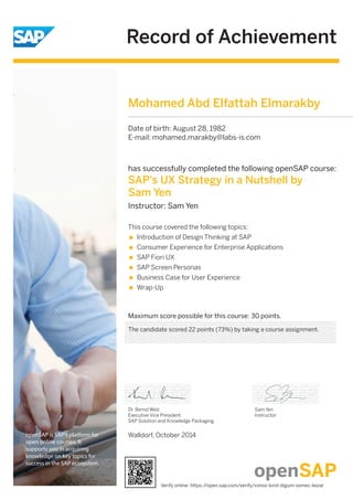 Record of Achievement 
openSAP is SAP's platform for 
open online courses. It 
supports you in acquiring 
knowledge on key topics for 
success in the SAP ecosystem. 
Mohamed Abd Elfattah Elmarakby 
Date of birth: August 28, 1982 
E-mail: mohamed.marakby@labs-is.com 
has successfully completed the following openSAP course: 
SAP's UX Strategy in a Nutshell by 
Sam Yen 
Instructor: Sam Yen 
Maximum score possible for this course: 30 points. 
Dr. Bernd Welz 
Executive Vice President 
SAP Solution and Knowledge Packaging 
Walldorf, October 2014 
Sam Yen 
Instructor 
This course covered the following topics: 
Introduction of Design Thinking at SAP 
Consumer Experience for Enterprise Applications 
SAP Fiori UX 
SAP Screen Personas 
Business Case for User Experience 
Wrap-Up 
The candidate scored 22 points (73%) by taking a course assignment. 
Verify online: https://open.sap.com/verify/ximoz-kirol-digum-somec-kezar 
