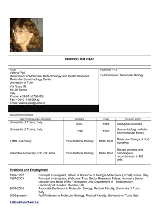 CURRICULUM VITAE
NAME
Valeria Poli
Department of Molecular Biotechnology and Health Sciences
Molecular Biotechnology Center
University of Turin
Via Nizza 52
10126 Torino
Italy
Phone: +39-011-6706428
Fax: +39-011-6706432
Email: valeria.poli@unito.it
POSITION TITLE
Full Professor, Molecular Biology
EDUCATION/TRAINING
INSTITUTION AND LOCATION DEGREE YEAR FIELD OF STUDY
University of Torino, Italy
BSc. 1984 Biological Sciences
University of Torino, Italy
PhD 1992
Human biology: cellular
and molecular bases
EMBL, Germany Post-doctoral training 1988-1990
Molecular Biology of IL-6
signaling
Columbia University, NY, NY, USA Post-doctoral training 1990-1992
Mouse genetics and
homologous
recombination in ES
cells
Positions and Employment
1992-1997 Principal Investigator, Istituto di Ricerche di Biologia Molecolare (IRBM), Rome, Italy
1997-2001 Principal Investigator, Wellcome Trust Senior Research Fellow, Honorary Senior
Lecturer and Head of the Transgenic Unit, Department of Biochemistry,
University of Dundee, Dundee, UK
2001-2005 Associate Professor in Molecular Biology, Medical Faculty, University of Turin,
Italy.
2005-present Full Professor in Molecular Biology, Medical Faculty, University of Turin, Italy.
Fellowships/Awards:
 