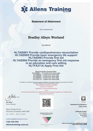 Statement of Attainment
This is a statement that
Bradley Alleyn Worland
has attained
HLTAID001 Provide cardiopulmonary resuscitation
HLTAID002 Provide basic emergency life support
HLTAID003 Provide first aid
HLTAID004 Provide an emergency first aid response
in an education and care setting
HLTFA311A Apply First Aid
Recommended renewal dates:
HLTAID001 - 12 months from issue date
HLTAID002 - 3 years from issue date
HLTAID003 - 3 years from issue date
HLTAID004 - 3 years from issue date
HLTFA311A - 3 years from issue date
This satisfies ALL requirements for first aid, anaphylaxis management and emergency asthma training as approved by ACECQA
http://www.acecqa.gov.au/First-aid-qualifications-and-training
Colin Jones
Certificate number:
Issue Date:
81011-487811
7/7/2014
Allens Training Pty Ltd is a Registered Training
Organisation Number 90909
A Statement of Attainment is issued
when an individual has completed one
or more accredited units.
Assessment Conducted by:
 
