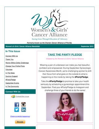 Formerly known as the Ovarian Cancer Alliance of Florida.
Women's & Girls' Cancer Alliance Newsletter September 2015
In This Issue
Connect With Us
Thank You
Revlon Million Dollar Challenege
Change Your Profile Photo
Volunteer
In The News
Survivor Support
#PantyPledge
September Events
In The Community
Connect With Us
Check out what's happening!
TAKE THE PANTY PLEDGE
Created by the Women's & Girls' Cancer Alliance
Wearing a pair of underwear can make you feel beautiful,
confident and empowered. During September Gynecologic
Cancer Awareness Month, we're challenging women to shift
their focus from what goes on the outside to what is
happening on the inside by taking the #PantyPledge.
Take the #PantyPledge to promise to take your health
seriously by scheduling a gynecologic appointment this
September. Post your #PantyPledge to Instagram and
challenge three of your friends to do the same!
 