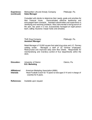 Experience: Metropolitan Life and Annuity Company Pittsburgh, Pa.
(continued) Sales Manager
Consulted with clients to determine their needs, goals and priorities for
their financial future. Demonstrated effective leadership and
encouraged team concepts. Assisted subordinates and supervisors in
identifying and resolving problems. Was instrumental in being branch of
the year, two years in a row. Successfully managed an eight person
team, selling insurance mutual funds and annuities.
Thrift Drug Company Pittsburgh, Pa.
Assistant Manager
Retail Manager of 10,000 square foot retail drug store and J.C. Penney
catalog center. Managed a staff of 22 full-time employees.
Restructured and improved daily work flow sheets. Responsible for
merchandising and inventory control of four departments within the
store.
Education: University of Clarion Clarion, Pa.
B.S. Marketing
Affiliations/: American Marketing Association (AMA)
Interests Head Football Coach for 15 years to kids ages 5-14 and in charge of
coaches for 8 years.
References: Available upon request
 