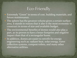  Extremely “Green” in terms of cost, building materials, and
future maintenance.
 The sphere has the greatest volume given a certain surface
area, it stands to reason that it also is the most economic to
construct in terms of size and available budget.
 The environmental benefits of domes would also play a
part, as its proven to have a lesser footprint and negative
impact than that of a rectangular home.
 In addition, domes are easier to retrofit for energy
engineering such as: radiant heat, solar energy, water
collection systems, compost toilets, and many other
alternative utilities.
 