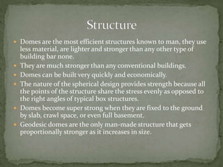  Domes are the most efficient structures known to man, they use
less material, are lighter and stronger than any other type of
building bar none.
 They are much stronger than any conventional buildings.
 Domes can be built very quickly and economically.
 The nature of the spherical design provides strength because all
the points of the structure share the stress evenly as opposed to
the right angles of typical box structures.
 Domes become super strong when they are fixed to the ground
by slab, crawl space, or even full basement.
 Geodesic domes are the only man-made structure that gets
proportionally stronger as it increases in size.
 