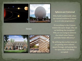Spheresare Universal
Why build traditionally when
our natural evolution is based
on a circular progression?
If everything in the Cosmos
mimics the same shape, why are
we building the exception?
Why are we trying to reinvent
the wheel when Nature
provides better efficiency?
By utilizing less surface area we
are gaining more volume,
square footage, and paying less
for space that’s not being
occupied.
Verses
 