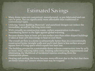  Many dome types are customized, manufactured, or pre-fabricated and can
vary in price, but are significantly more affordable than traditional or
conventional types.
 Utilizing “Green Building Materials” and panelized designs can reduce the
immediate, as well as, the long term costs.
 With virtually no construction waste, carbon sequestration is always a
contributing factor in the fight against global warming.
 Because domes have at least 30% less surface area than other shaped buildings
it takes at least 30% less energy to heat or cool them.
 The overall air flow in a dome is substantially better than in a conventionally
constructed home (straight walls and such) and there is less surface area per
square foot of living space which equals less heat loss.
 The building process for a sustainable dome reduces construction time by 50%,
or more; thus, reducing labor costs, limiting subcontracting requirements and
eliminating the likelihood of incidental injuries resulting from the
construction phase.
 Heating and cooling the home become more efficient due to the fact that there
are fewer (even no) corners where heat may be trapped.
 