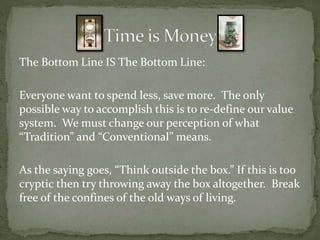 The Bottom Line IS The Bottom Line:
Everyone want to spend less, save more. The only
possible way to accomplish this is to re-define our value
system. We must change our perception of what
“Tradition” and “Conventional” means.
As the saying goes, “Think outside the box.” If this is too
cryptic then try throwing away the box altogether. Break
free of the confines of the old ways of living.
 