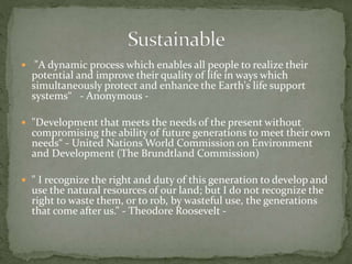  "A dynamic process which enables all people to realize their
potential and improve their quality of life in ways which
simultaneously protect and enhance the Earth's life support
systems“ - Anonymous -
 "Development that meets the needs of the present without
compromising the ability of future generations to meet their own
needs“ - United Nations World Commission on Environment
and Development (The Brundtland Commission)
 " I recognize the right and duty of this generation to develop and
use the natural resources of our land; but I do not recognize the
right to waste them, or to rob, by wasteful use, the generations
that come after us.” - Theodore Roosevelt -
 