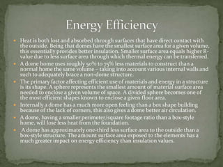  Heat is both lost and absorbed through surfaces that have direct contact with
the outside. Being that domes have the smallest surface area for a given volume,
this essentially provides better insulation. Smaller surface area equals higher R-
value due to less surface area through which thermal energy can be transferred.
 A dome home uses roughly 50% to 75% less materials to construct than a
normal home the same volume – taking into account various internal walls and
such to adequately brace a non-dome structure.
 The primary factor affecting efficient use of materials and energy in a structure
is its shape. A sphere represents the smallest amount of material surface area
needed to enclose a given volume of space. A divided sphere becomes one of
the most efficient shapes known to enclose a given floor area.
 Internally a dome has a much more open feeling than a box shape building
because of the lack of corners, this also gives a dome better air circulation.
 A dome, having a smaller perimeter/square footage ratio than a box-style
home, will lose less heat from the foundation.
 A dome has approximately one-third less surface area to the outside than a
box-style structure. The amount surface area exposed to the elements has a
much greater impact on energy efficiency than insulation values.
 
