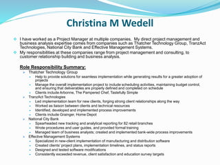 Christina M Wedell
 I have worked as a Project Manager at multiple companies. My direct project management and
business analysis expertise comes from companies such as Thatcher Technology Group, TranzAct
Technologies, National City Bank and Effective Management Systems.
 My responsibilities at these companies range from project management and consulting, to
customer relationship building and business analysis.
Role Responsibility Summary:
 Thatcher Technology Group
 Help to provide solutions for seamless implementation while generating results for a greater adoption of
projects
 Manage the overall implementation project to include scheduling activities, maintaining budget control,
and ensuring that deliverables are properly defined and completed on schedule
 Clients include Arbonne, The Pampered Chef, Tastefully Simple
 TranzAct Technologies
 Led implementation team for new clients, forging strong client relationships along the way
 Worked as liaison between clients and technical resources
 Identified, developed and implemented process improvements
 Clients include Grainger, Home Depot
 National City Bank
 Spearheaded new tracking and analytical reporting for 82 retail branches
 Wrote procedures and user guides, and provided formal training
 Managed team of business analysts; created and implemented bank-wide process improvements
 Effective Management Systems
 Specialized in new-client implementation of manufacturing and distribution software
 Created clients’ project plans, implementation timelines, and status reports
 Designed and tested software modifications
 Consistently exceeded revenue, client satisfaction and education survey targets
 