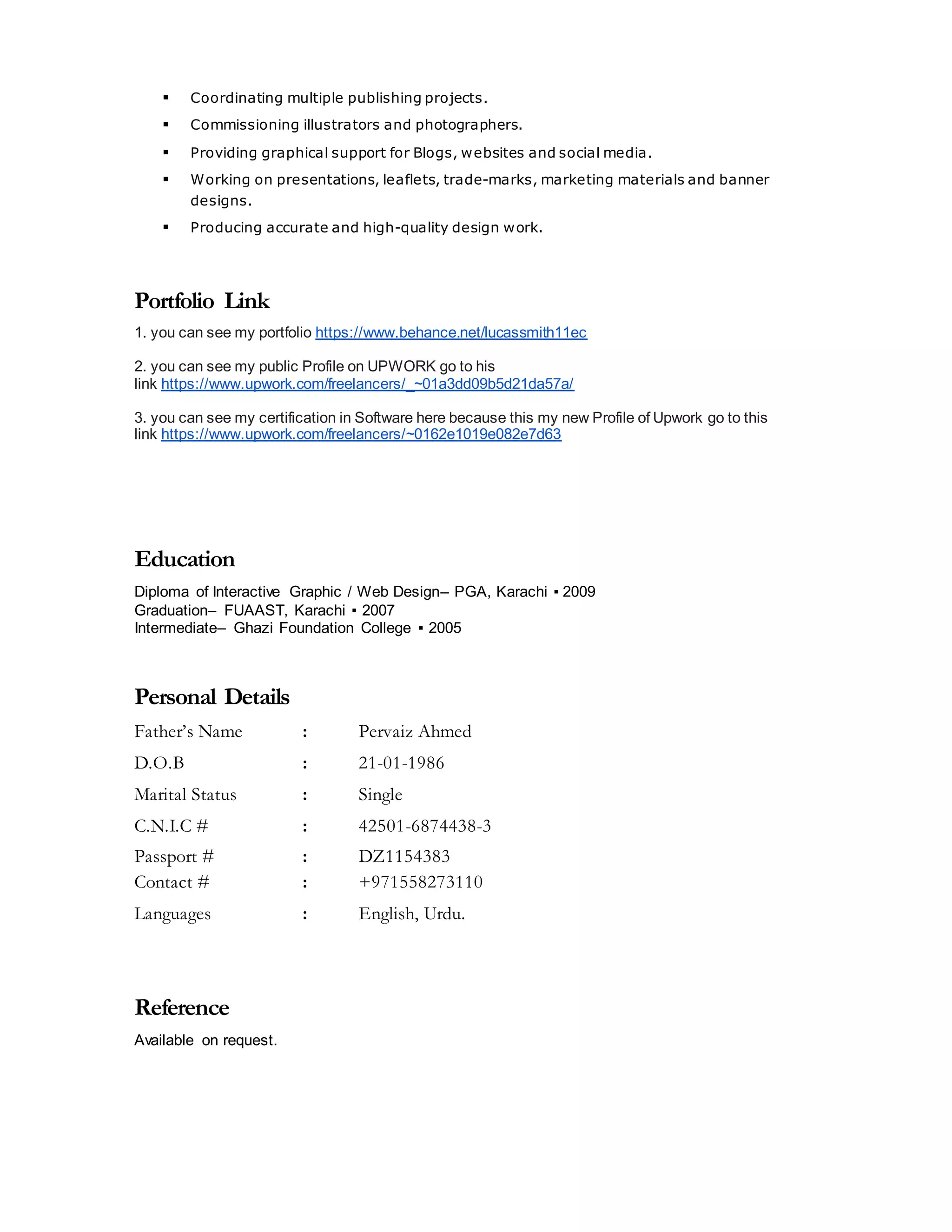  Coordinating multiple publishing projects.
 Commissioning illustrators and photographers.
 Providing graphical support for Blogs, websites and social media.
 Working on presentations, leaflets, trade-marks, marketing materials and banner
designs.
 Producing accurate and high-quality design work.
Portfolio Link
1. you can see my portfolio https://www.behance.net/lucassmith11ec
2. you can see my public Profile on UPWORK go to his
link https://www.upwork.com/freelancers/_~01a3dd09b5d21da57a/
3. you can see my certification in Software here because this my new Profile of Upwork go to this
link https://www.upwork.com/freelancers/~0162e1019e082e7d63
Education
Diploma of Interactive Graphic / Web Design– PGA, Karachi ▪ 2009
Graduation– FUAAST, Karachi ▪ 2007
Intermediate– Ghazi Foundation College ▪ 2005
Personal Details
Father’s Name : Pervaiz Ahmed
D.O.B : 21-01-1986
Marital Status : Single
C.N.I.C # : 42501-6874438-3
Passport # : DZ1154383
Contact # : +971558273110
Languages : English, Urdu.
Reference
Available on request.
 