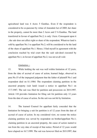 agricultural land was 4 Acres 5 Gunthas. Even if the respondent is
considered to be co-parcener by virtue of Amended Act of 2005, her share
in the property, cannot be more than 2 Acres and 2 ½ Gunthas. The land
transferred in favour of appellant No.2, is only 1Acre. Consequent upon it
, the sale does not affect right or share of the respondent. Whatever land is
sold by appellant No.1 to appellant No.2, will be considered to be the land
of the share of appellant No.1. Hence, I find myself in agreement with the
conclusion reached by trial court that the said sale-deed executed by
appellant No.1, in favour of appellant No.2, was not at all void.
Limitation :-
13. While holding the suit was well within limitation of 12 years,
from the date of accrual of cause of action, learned Judge, observed in
para No.15 of the impugned judgment that the father of plaintiff No.1 and
respondent died on 8.1.1984. The respondent claiming partition in the
ancestral property (suit land) issued a notice to appellant No.1 on
17.7.1987. The suit was filed for partition and possession on 20.9.1997.
Article 110 provides limitation for filing suit for partition only 12 years
from the date of cause of action. So the suit was not hit by limitation.
14. The learned Counsel for appellant fairly conceded that the
limitation for bringing a suit for partition is of 12 years from the date of
accrual of cause of action. In my considered view, no sooner the notice
claiming partition was served by respondent on brother/appellant No.1;
claiming partition in an ancestral property, the cause of action started to
run from the very date of receipt of that notice. Period of 12 years would
have elapsed on 16.7.1999. The suit was however filed on 20.9.1997, that
 