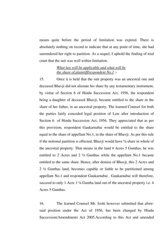 means quite before the period of limitation was expired. There is
absolutely nothing on record to indicate that at any point of time, she had
surrendered her right to partition. As a sequel, I uphold the finding of trial
court that the suit was well within limitation.
What law will be applicable and what will be
the share of plaintiff/respondent No.1 :-
15. Once it is held that the suit property was an ancestral one and
deceased Bhavji did not alienate his share by any testamentary instrument,
by virtue of Section 6 of Hindu Succession Act, 1956, the respondent
being a daughter of deceased Bhavji, became entitled to the share in the
share of her father, in an ancestral property. The learned Counsel for both
the parties fairly conceded legal position of Law after introduction of
Section 6 of Hindu Succession Act, 1956. They appreciated that as per
this provision, respondent Gaukarnabai would be entitled to the share
equal to the share of appellant No.1, in the share of Bhavji. As per this rule
if the notional partition is effected, Bhavji would have ½ share in whole of
the ancestral property. That means in the land 4 Acres 5 Gunthas, he was
entitled to 2 Acres and 2 ½ Gunthas while the appellant No.1 became
entitled to the same share. Hence, after demise of Bhavji, this 2 Acres and
2 ½ Gunthas land, becomes capable or liable to be partitioned among
appellant No.1 and respondent Gaukarnabai . Gaukarnabai will therefore,
succeed to only 1 Acre 1 ¼ Guntha land out of the ancestral property i.e. 4
Acres 5 Gunthas.
16. The learned Counsel Mr. Joshi however submitted that afore-
said position under the Act of 1956, has been changed by Hindu
Succession(Amendment) Act 2005.According to this Act and amended
 