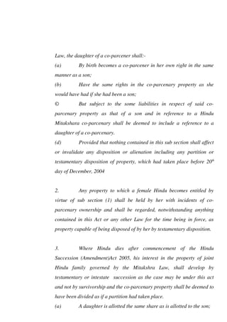 Law, the daughter of a co-parcener shall:-
(a) By birth becomes a co-parcener in her own right in the same
manner as a son;
(b) Have the same rights in the co-parcenary property as she
would have had if she had been a son;
© But subject to the some liabilities in respect of said co-
parcenary property as that of a son and in reference to a Hindu
Mitakshara co-parcenary shall be deemed to include a reference to a
daughter of a co-parcenary.
(d) Provided that nothing contained in this sub section shall affect
or invalidate any disposition or alienation including any partition or
testamentary disposition of property, which had taken place before 20th
day of December, 2004
2. Any property to which a female Hindu becomes entitled by
virtue of sub section (1) shall be held by her with incidents of co-
parcenary ownership and shall be regarded, notwithstanding anything
contained in this Act or any other Law for the time being in force, as
property capable of being disposed of by her by testamentary disposition.
3. Where Hindu dies after commencement of the Hindu
Succession (Amendment)Act 2005, his interest in the property of joint
Hindu family governed by the Mitakshra Law, shall develop by
testamentary or intestate succession as the case may be under this act
and not by survivorship and the co-parcenary property shall be deemed to
have been divided as if a partition had taken place.
(a) A daughter is allotted the same share as is allotted to the son;
 