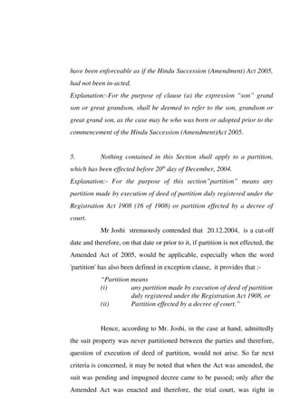 have been enforceable as if the Hindu Succession (Amendment) Act 2005,
had not been in-acted.
Explanation:-For the purpose of clause (a) the expression “son” grand
son or great grandson, shall be deemed to refer to the son, grandson or
great grand son, as the case may be who was born or adopted prior to the
commencement of the Hindu Succession (Amendment)Act 2005.
5. Nothing contained in this Section shall apply to a partition,
which has been effected before 20th
day of December, 2004.
Explanation:- For the purpose of this section”partition” means any
partition made by execution of deed of partition duly registered under the
Registration Act 1908 (16 of 1908) or partition effected by a decree of
court.
Mr Joshi strenuously contended that 20.12.2004, is a cut-off
date and therefore, on that date or prior to it, if partition is not effected, the
Amended Act of 2005, would be applicable, especially when the word
'partition' has also been defined in exception clause, it provides that :-
“Partition means
(i) any partition made by execution of deed of partition
duly registered under the Registration Act 1908, or
(ii) Partition effected by a decree of court.”
Hence, according to Mr. Joshi, in the case at hand, admittedly
the suit property was never partitioned between the parties and therefore,
question of execution of deed of partition, would not arise. So far next
criteria is concerned, it may be noted that when the Act was amended, the
suit was pending and impugned decree came to be passed; only after the
Amended Act was enacted and therefore, the trial court, was right in
 