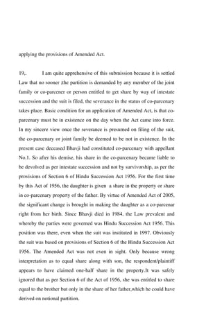 applying the provisions of Amended Act.
19,. I am quite apprehensive of this submission because it is settled
Law that no sooner ;the partition is demanded by any member of the joint
family or co-parcener or person entitled to get share by way of intestate
succession and the suit is filed, the severance in the status of co-parcenary
takes place. Basic condition for an application of Amended Act, is that co-
parcenary must be in existence on the day when the Act came into force.
In my sincere view once the severance is presumed on filing of the suit,
the co-parcenary or joint family be deemed to be not in existence. In the
present case deceased Bhavji had constituted co-parcenary with appellant
No.1. So after his demise, his share in the co-parcenary became liable to
be devolved as per intestate succession and not by survivorship, as per the
provisions of Section 6 of Hindu Succession Act 1956. For the first time
by this Act of 1956, the daughter is given a share in the property or share
in co-parcenary property of the father. By virtue of Amended Act of 2005,
the significant change is brought in making the daughter as a co-parcenar
right from her birth. Since Bhavji died in 1984, the Law prevalent and
whereby the parties were governed was Hindu Succession Act 1956. This
position was there, even when the suit was instituted in 1997. Obviously
the suit was based on provisions of Section 6 of the Hindu Succession Act
1956. The Amended Act was not even in sight. Only because wrong
interpretation as to equal share along with son, the respondent/plaintiff
appears to have claimed one-half share in the property.It was safely
ignored that as per Section 6 of the Act of 1956, she was entitled to share
equal to the brother but only in the share of her father,which he could have
derived on notional partition.
 