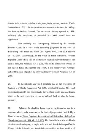 female heirs, even in relation to the joint family property enacted Hindu
Succession Act 2005. Such a provision was enacted as far back in 1987 by
the State of Andhra Pradesh. The succession having opened in 1989,
evidently, the provisions of Amended Act 2005, would have no
application.”
This authority was subsequently followed by the Hon'ble
Summit Court in a case while rendering judgment in the case of
Bhavarsing -Vrs- Puran and others Civil Appeal No.1233 of 2008 decided
on 12.2.2008. Accordingly, in the wake of these authorities Hon'ble
Supreme Court, I hold that on the basis of facts and circumstances of the
case at hand, the Amended Act if 2005, will not be attracted or applied to
the case at hand. The learned trial court, in my sincere view, wrongly
defined the share of parties by applying the provisions of Amended Act of
2005.
21. In the ultimate analysis, I conclude that as per provisions of
Section 6 of Hindu Succession Act 1956, appellant/defendant No.1 and
respondent/plaintiff will respectively derive three-fourth and one-fourth
share in the suit properties i.e. an agricultural land so also the house
property.
22 Whether the dwelling house can be partitioned or not is a
question, which can be answered on the basis of judgment of Hon'ble High
Court in case of Anant Gopalrao Shende-Vrs- Jankibai widow of Gopalrao
Shende and others ( 1984 MH.L.J. 183). His Lordship held when a Hindu
dies intestate leaving only a single male heir and female heirs specified in
Clause I of the Schedule, the female heirs are entitled to claim partition of
 