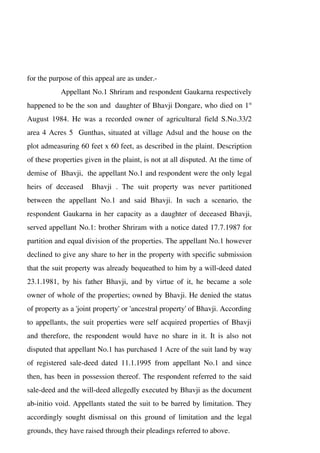 for the purpose of this appeal are as under.-
Appellant No.1 Shriram and respondent Gaukarna respectively
happened to be the son and daughter of Bhavji Dongare, who died on 1st
August 1984. He was a recorded owner of agricultural field S.No.33/2
area 4 Acres 5 Gunthas, situated at village Adsul and the house on the
plot admeasuring 60 feet x 60 feet, as described in the plaint. Description
of these properties given in the plaint, is not at all disputed. At the time of
demise of Bhavji, the appellant No.1 and respondent were the only legal
heirs of deceased Bhavji . The suit property was never partitioned
between the appellant No.1 and said Bhavji. In such a scenario, the
respondent Gaukarna in her capacity as a daughter of deceased Bhavji,
served appellant No.1: brother Shriram with a notice dated 17.7.1987 for
partition and equal division of the properties. The appellant No.1 however
declined to give any share to her in the property with specific submission
that the suit property was already bequeathed to him by a will-deed dated
23.1.1981, by his father Bhavji, and by virtue of it, he became a sole
owner of whole of the properties; owned by Bhavji. He denied the status
of property as a 'joint property' or 'ancestral property' of Bhavji. According
to appellants, the suit properties were self acquired properties of Bhavji
and therefore, the respondent would have no share in it. It is also not
disputed that appellant No.1 has purchased 1 Acre of the suit land by way
of registered sale-deed dated 11.1.1995 from appellant No.1 and since
then, has been in possession thereof. The respondent referred to the said
sale-deed and the will-deed allegedly executed by Bhavji as the document
ab-initio void. Appellants stated the suit to be barred by limitation. They
accordingly sought dismissal on this ground of limitation and the legal
grounds, they have raised through their pleadings referred to above.
 