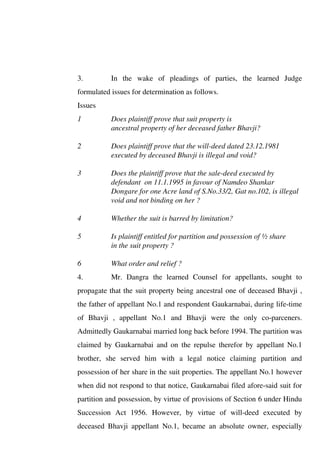 3. In the wake of pleadings of parties, the learned Judge
formulated issues for determination as follows.
Issues
1 Does plaintiff prove that suit property is
ancestral property of her deceased father Bhavji?
2 Does plaintiff prove that the will-deed dated 23.12.1981
executed by deceased Bhavji is illegal and void?
3 Does the plaintiff prove that the sale-deed executed by
defendant on 11.1.1995 in favour of Namdeo Shankar
Dongare for one Acre land of S.No.33/2, Gat no.102, is illegal
void and not binding on her ?
4 Whether the suit is barred by limitation?
5 Is plaintiff entitled for partition and possession of ½ share
in the suit property ?
6 What order and relief ?
4. Mr. Dangra the learned Counsel for appellants, sought to
propagate that the suit property being ancestral one of deceased Bhavji ,
the father of appellant No.1 and respondent Gaukarnabai, during life-time
of Bhavji , appellant No.1 and Bhavji were the only co-parceners.
Admittedly Gaukarnabai married long back before 1994. The partition was
claimed by Gaukarnabai and on the repulse therefor by appellant No.1
brother, she served him with a legal notice claiming partition and
possession of her share in the suit properties. The appellant No.1 however
when did not respond to that notice, Gaukarnabai filed afore-said suit for
partition and possession, by virtue of provisions of Section 6 under Hindu
Succession Act 1956. However, by virtue of will-deed executed by
deceased Bhavji appellant No.1, became an absolute owner, especially
 