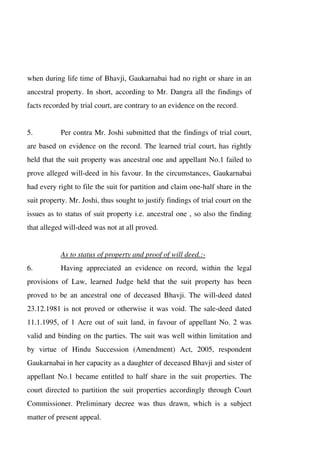 when during life time of Bhavji, Gaukarnabai had no right or share in an
ancestral property. In short, according to Mr. Dangra all the findings of
facts recorded by trial court, are contrary to an evidence on the record.
5. Per contra Mr. Joshi submitted that the findings of trial court,
are based on evidence on the record. The learned trial court, has rightly
held that the suit property was ancestral one and appellant No.1 failed to
prove alleged will-deed in his favour. In the circumstances, Gaukarnabai
had every right to file the suit for partition and claim one-half share in the
suit property. Mr. Joshi, thus sought to justify findings of trial court on the
issues as to status of suit property i.e. ancestral one , so also the finding
that alleged will-deed was not at all proved.
As to status of property and proof of will deed.:-
6. Having appreciated an evidence on record, within the legal
provisions of Law, learned Judge held that the suit property has been
proved to be an ancestral one of deceased Bhavji. The will-deed dated
23.12.1981 is not proved or otherwise it was void. The sale-deed dated
11.1.1995, of 1 Acre out of suit land, in favour of appellant No. 2 was
valid and binding on the parties. The suit was well within limitation and
by virtue of Hindu Succession (Amendment) Act, 2005, respondent
Gaukarnabai in her capacity as a daughter of deceased Bhavji and sister of
appellant No.1 became entitled to half share in the suit properties. The
court directed to partition the suit properties accordingly through Court
Commissioner. Preliminary decree was thus drawn, which is a subject
matter of present appeal.
 